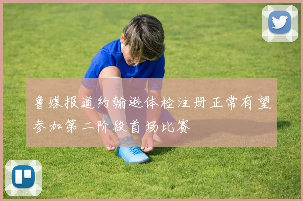 鲁媒报道约翰逊体检注册正常有望参加第二阶段首场比赛