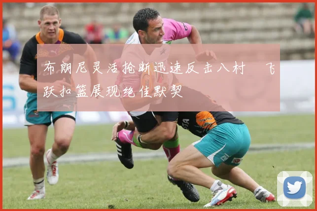 布朗尼灵活抢断迅速反击八村塁飞跃扣篮展现绝佳默契