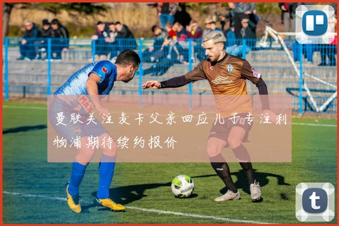 曼联关注麦卡父亲回应儿子专注利物浦期待续约报价