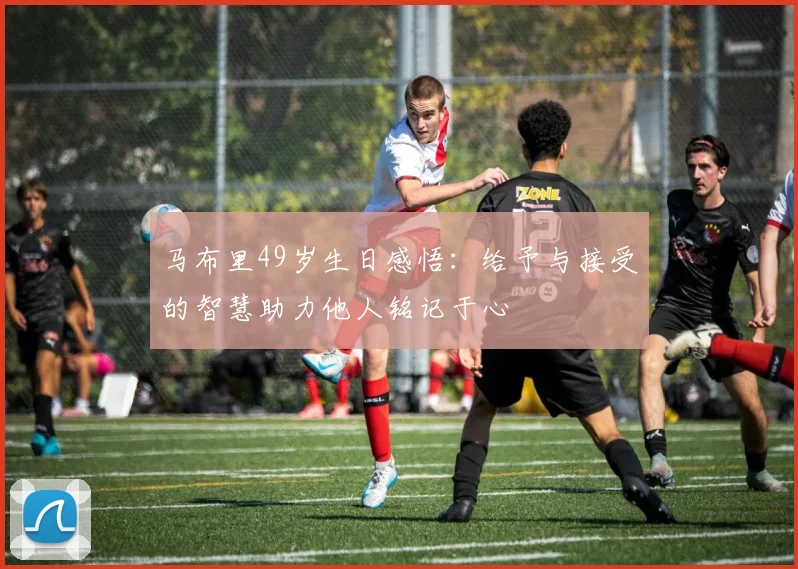 马布里49岁生日感悟：给予与接受的智慧助力他人铭记于心