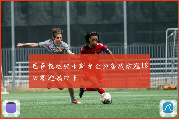 巴萨抵达纽卡斯尔全力备战欧冠18决赛迎战纽卡