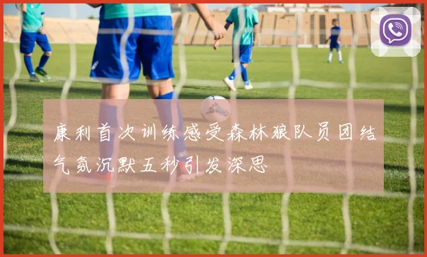 康利首次训练感受森林狼队员团结气氛沉默五秒引发深思