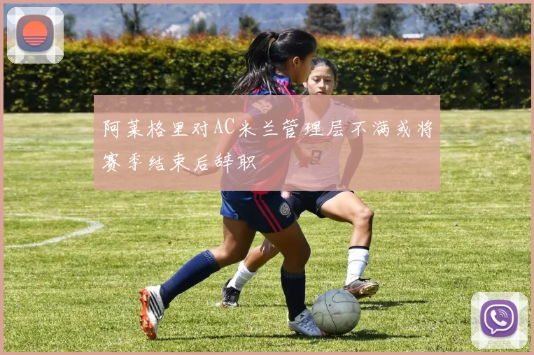 阿莱格里对AC米兰管理层不满或将赛季结束后辞职