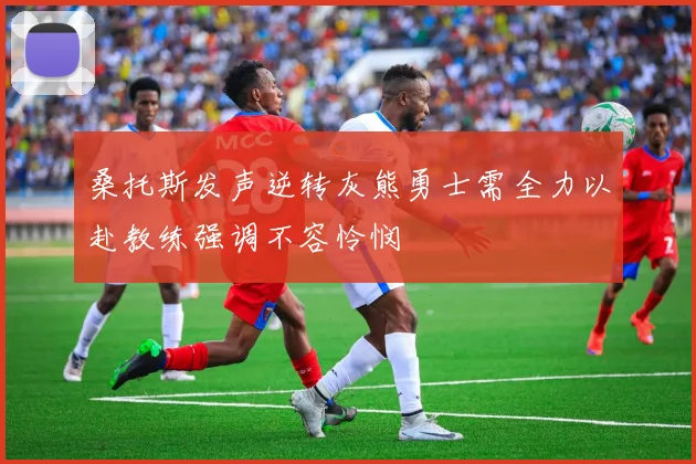 桑托斯发声逆转灰熊勇士需全力以赴教练强调不容怜悯