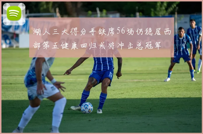 湖人三大得分手缺席56场仍稳居西部第五健康回归或将冲击总冠军