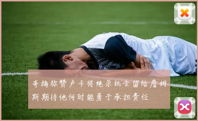 夸梅称赞卢卡将绝杀机会留给詹姆斯期待他何时能勇于承担责任