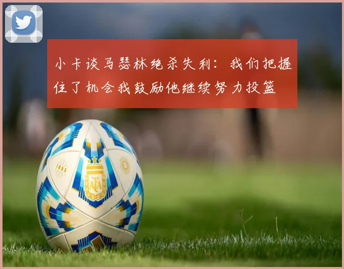 小卡谈马瑟林绝杀失利：我们把握住了机会我鼓励他继续努力投篮