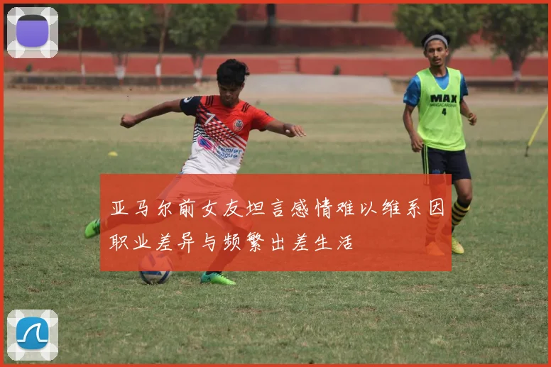 亚马尔前女友坦言感情难以维系因职业差异与频繁出差生活