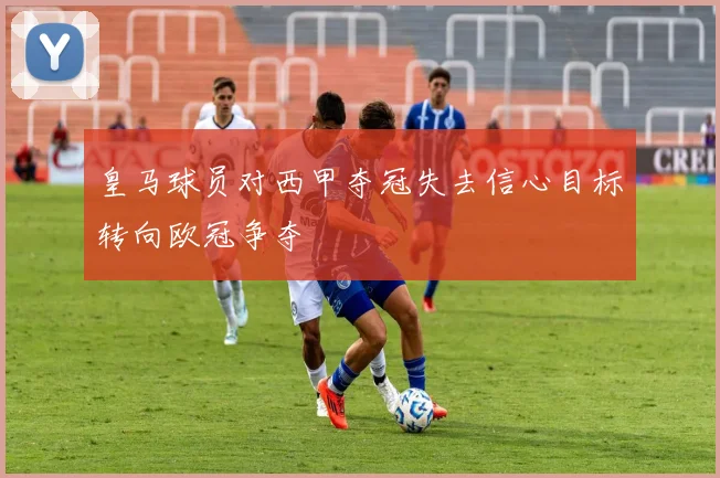 皇马球员对西甲夺冠失去信心目标转向欧冠争夺