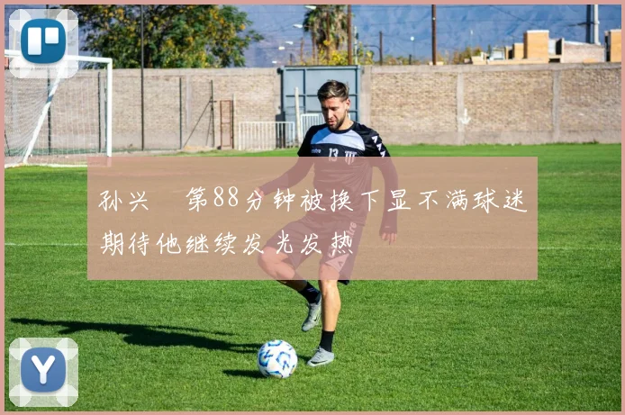孙兴慜第88分钟被换下显不满球迷期待他继续发光发热