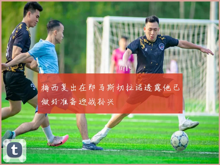 梅西复出在即马斯切拉诺透露他已做好准备迎战孙兴慜