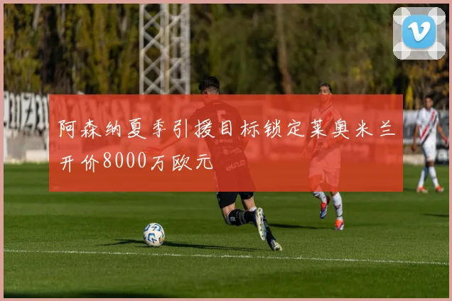 阿森纳夏季引援目标锁定莱奥米兰开价8000万欧元