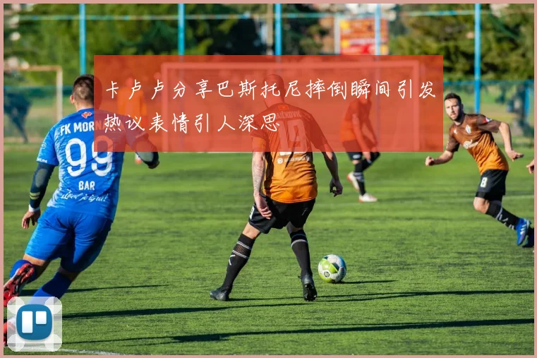 卡卢卢分享巴斯托尼摔倒瞬间引发热议表情引人深思
