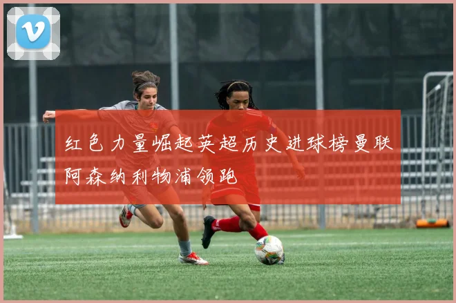 红色力量崛起英超历史进球榜曼联阿森纳利物浦领跑