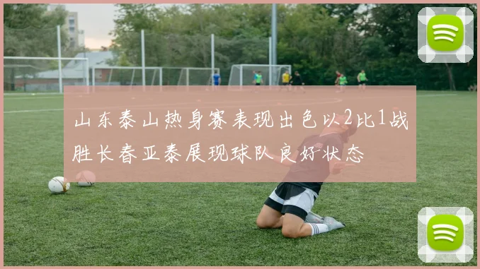 山东泰山热身赛表现出色以2比1战胜长春亚泰展现球队良好状态