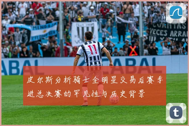 皮尔斯分析骑士全明星交易后赛季进总决赛的罕见性与历史背景