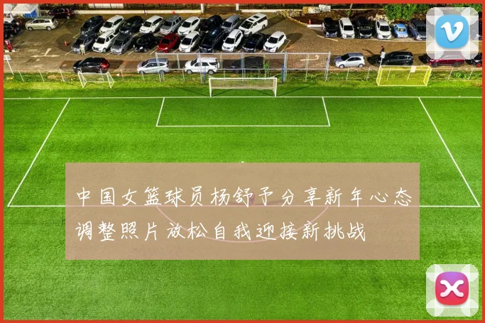 中国女篮球员杨舒予分享新年心态调整照片放松自我迎接新挑战