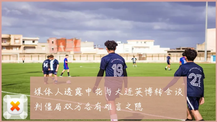 媒体人透露申花与大连英博转会谈判僵局双方各有难言之隐