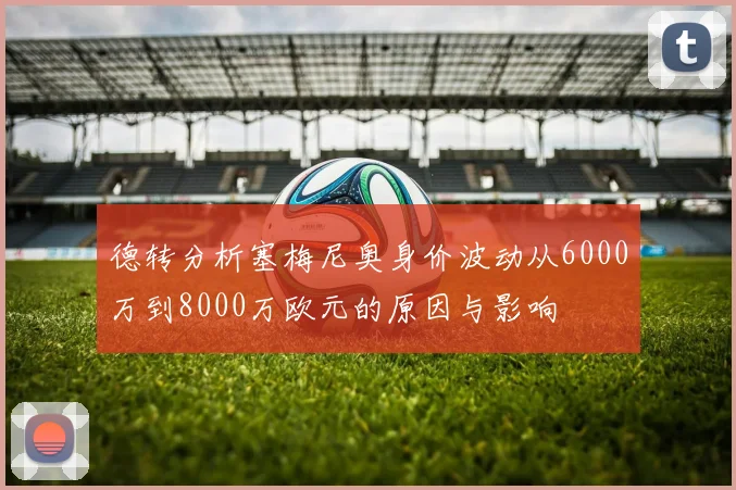 德转分析塞梅尼奥身价波动从6000万到8000万欧元的原因与影响