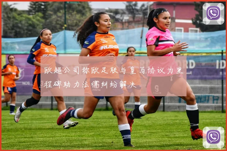 欧超公司称欧足联与皇马协议为里程碑助力法律纠纷解决