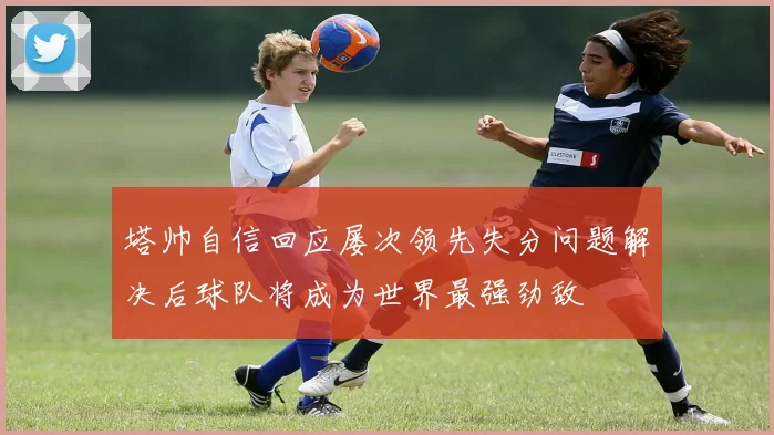 塔帅自信回应屡次领先失分问题解决后球队将成为世界最强劲敌