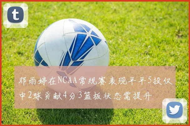 邓雨婷在NCAA常规赛表现平平5投仅中2球贡献4分3篮板状态需提升