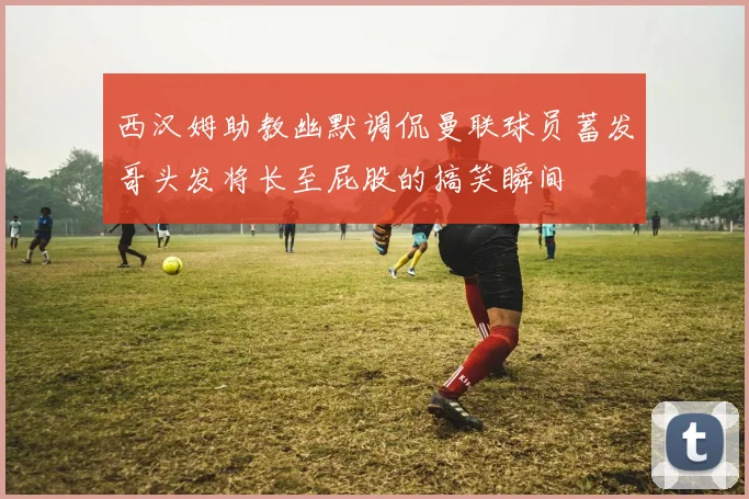 西汉姆助教幽默调侃曼联球员蓄发哥头发将长至屁股的搞笑瞬间