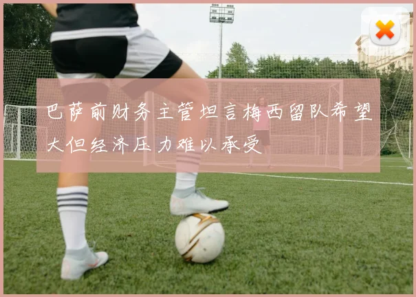 巴萨前财务主管坦言梅西留队希望大但经济压力难以承受