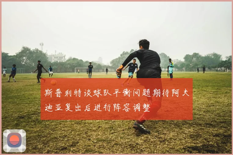 斯普利特谈球队平衡问题期待阿夫迪亚复出后进行阵容调整