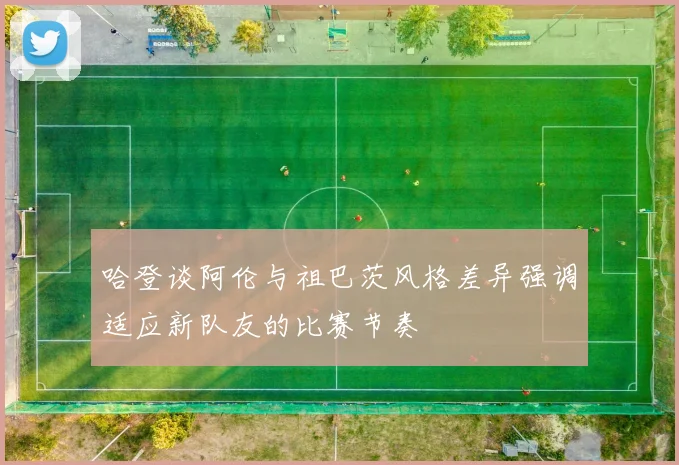 哈登谈阿伦与祖巴茨风格差异强调适应新队友的比赛节奏