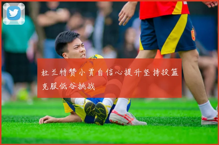 杜兰特赞小贾自信心提升坚持投篮克服低谷挑战