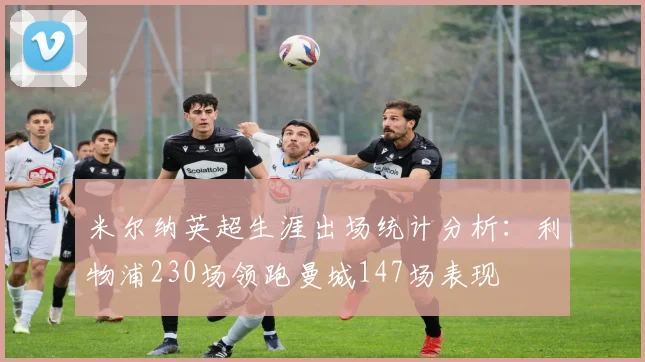 米尔纳英超生涯出场统计分析：利物浦230场领跑曼城147场表现