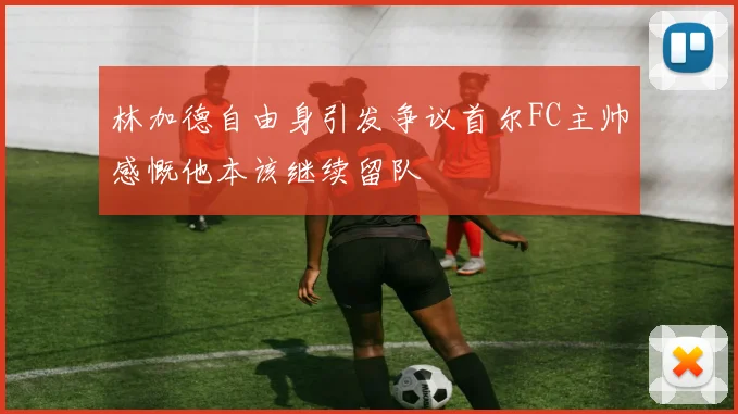 林加德自由身引发争议首尔FC主帅感慨他本该继续留队