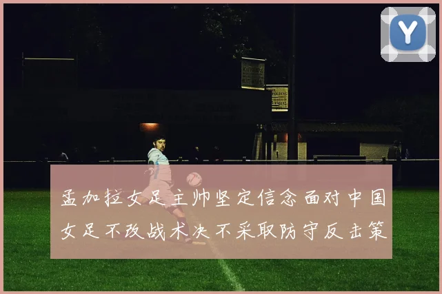 孟加拉女足主帅坚定信念面对中国女足不改战术决不采取防守反击策略