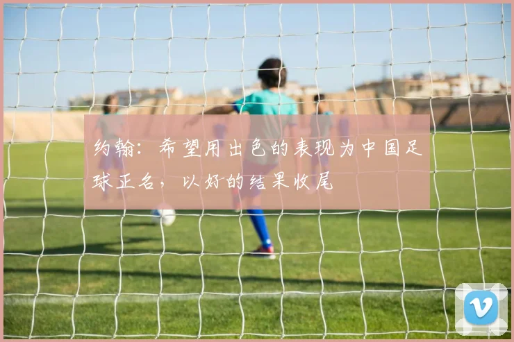 约翰：希望用出色的表现为中国足球正名，以好的结果收尾