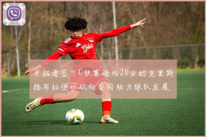 开拓者签下G联赛场均20分的克里斯扬布拉德以双向合同助力球队发展