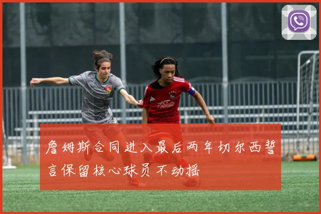 詹姆斯合同进入最后两年切尔西誓言保留核心球员不动摇