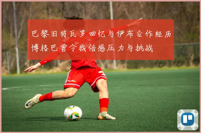巴黎旧将瓦罗回忆与伊布合作经历博格巴曾令我倍感压力与挑战